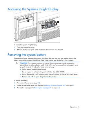 Page 24
 
Operations 24 
Accessing the Systems Insight Display 
 
To access the Systems Insight Display: 
1.  Press and release the panel. 
2. After the display fully ejects, rotate th e display downward to view the LEDs.  
Removing the system battery 
If the server no longer automatically displays th e correct date and time, you may need to replace the 
battery that provides power to the real-time clock.  Under normal use, battery life is 5 to 10 years. 
  
 WARNING:
  The computer contains an internal...