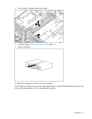 Page 25
 
Operations 25 
4.
 
If the bracket is installe d, remove the bracket. 
 
5. Locate the battery ( SPI board components  on page 14).  
6. Remove the battery. 
 
To replace the component, reverse the removal procedure. 
Run the RBSU to configure the server after replacing  the battery. See the HP ROM-Based Setup Utility User 
Guide on the Documentation CD for more detailed information.  