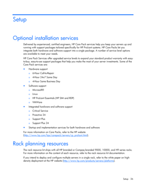 Page 26
 
Setup 26 
Setup 
Optional installation services 
Delivered by experienced, ce rtified engineers, HP Care Pack servic es help you keep your servers up and 
running with support packages tailored specifically  for HP ProLiant systems. HP Care Packs let you 
integrate both hardware and software support into  a single package. A number of service level options 
are available to meet your needs.  
HP Care Pack Services offer upgr aded service levels to expand your  standard product warranty with easy-...