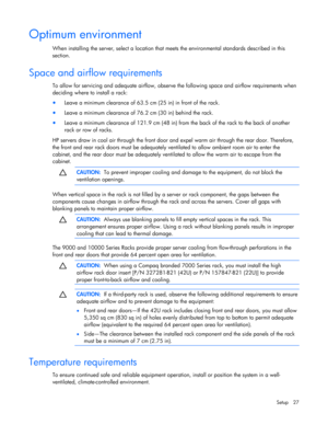 Page 27
 
Setup 27 
Optimum environment 
When installing the server, select a location that  meets the environmental standards described in this 
section. 
 
Space and airflow requirements 
To allow for servicing and adequate airflow, observe  the following space and airflow requirements when 
deciding where to install a rack: 
•  Leave a minimum clearance of 63.5 cm (25 in) in front of the rack. 
• Leave a minimum clearance of 76.2 cm (30 in) behind the rack. 
• Leave a minimum clearance of 121.9 cm (48 in)...
