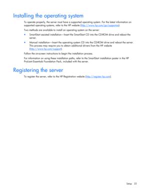 Page 32
 
Setup 32 
Installing the operating system 
To operate properly, the server must have a support ed operating system. For the latest information on 
supported operating systems, refer to the HP website ( http://www.hp.com/go/supportos
). 
Two methods are available to install  an operating system on the server: 
• SmartStart assisted installation—Insert the SmartS tart CD into the CD-ROM drive and reboot the 
server.  
•  Manual installation—Insert the operating system CD  into the CD-ROM drive and...