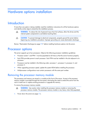 Page 33
 
Hardware options  installation 33 
Hardware options installation 
Introduction 
If more than one option is being installed, read the  installation instructions for all the hardware options 
and identify similar steps to stream line the installation process.  
  
 WARNING:
  To reduce the risk of personal injury  from hot surfaces, allow the drives and the 
internal system components to  cool before touching them. 
  
  
 CAUTION:
  To prevent damage to electrical components, properly ground the server...