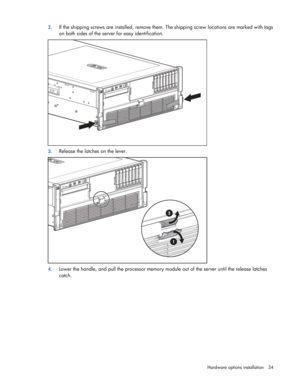 Page 34
 
Hardware options  installation 34 
2.
 
If the shipping screws are installe d, remove them. The shipping scre w locations are marked with tags 
on both sides of the server for easy identification. 
 
3.  Release the latches on the lever. 
 
4. Lower the handle, and pull the processor memory module out of the server until the release latches 
catch.  