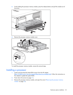 Page 35
 
Hardware options  installation 35 
5.
 
Firmly holding the processor memo ry module, press the release buttons and pull the module out of 
the server. 
 
6.  Remove the processor memory module cover. 
 
To install the processor memory mo dule, reverse the removal steps. 
 
Installing a processor 
1. Locate and download the latest RO M version from the HP website 
( http://h18023.www1.hp.com/support /files/server/us/romflash.html
). Follow the instructions on 
the website to update the system ROM. 
2....