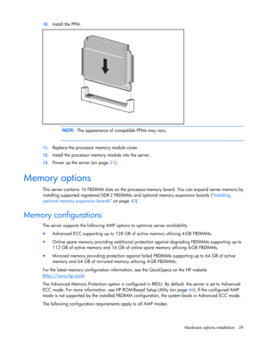 Page 39
 
Hardware options  installation 39 
10.
 
Install the PPM. 
   
  NOTE:   The appearance of compatible PPMs may vary. 
  
11. Replace the processor memory module cover. 
12. Install the processor memory  module into the server. 
13. Power up the server (on page  21).  
Memory options 
This server contains 16 FBDIMM slots on the processo r-memory board. You can expand server memory by 
installing supported registered DDR-2 FBDIMMs  and optional memory expansion boards (Installing 
optional memory...