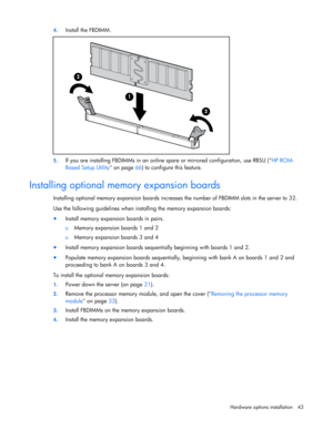Page 43
 
Hardware options  installation 43 
4.
 
Install the FBDIMM. 
 
5. If you are installing FBDIMMs  in an online spare or mirrored configuration, use RBSU ( HP ROM-
Based Setup Utility  on page 66) to configure this feature. 
 
Installing optional memory expansion boards 
Installing optional memory expansion boards increase s the number of FBDIMM slots in the server to 32. 
Use the following guidelines when installing the memory expansion boards: 
•  Install memory expansion boards in pairs.  
o  Memory...