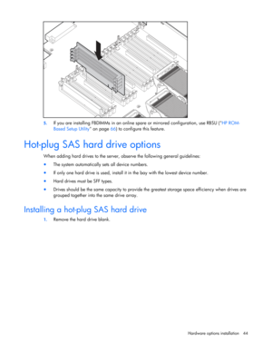 Page 44
 
Hardware options  installation 44 
  
5. If you are installing FBDIMMs  in an online spare or mirrored configuration, use RBSU ( HP ROM-
Based Setup Utility  on page 66) to configure this feature. 
 
Hot-plug SAS hard drive options 
When adding hard drives to the server, ob serve the following general guidelines:  
• The system automatically sets all device numbers. 
• If only one hard drive is used, install it in the bay with the lowest device number. 
• Hard drives must be SFF types. 
• Drives...