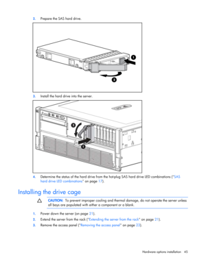 Page 45
 
Hardware options  installation 45 
2.
 
Prepare the SAS hard drive. 
 
3. Install the hard drive into the server. 
 
4. Determine the status of the hard drive from th e hot-plug SAS hard drive LED combinations ( SAS 
hard drive LED combinations  on page 17).  
 
Installing the drive cage l  
  CAUTION:
  To prevent improper cooling and therma l damage, do not operate the server unless 
all bays are populated with either a component or a blank. 
  
1.  Power down the server (on page  21). 
2. Extend...