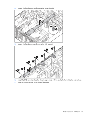 Page 47
 
Hardware options  installation 47 
6.
 
Loosen the thumbscrews, and remove the center bracket. 
 
7. Loosen the thumbscrews, and  remove the side bracket. 
 
8. Install the SAS controller. See the directions provided  with the controller for installation instructions. 
9. Slide the plastic retainer to the front of the server.  