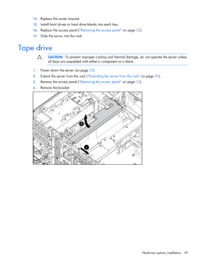 Page 49
 
Hardware options  installation 49 
14.
 
Replace the center bracket. 
15. Install hard drives or hard drive blanks into each bay. 
16. Replace the access panel ( Removing the access panel on page 23).  
17.  Slide the server into the rack.  
Tape drive l  
  CAUTION:
  To prevent improper cooling and therma l damage, do not operate the server unless 
all bays are populated with either a component or a blank. 
  
1.  Power down the server (on page  21). 
2. Extend the server from the rack ( Extending...