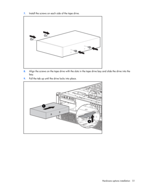 Page 51
 
Hardware options  installation 51 
7.
 
Install the screws on each side of the tape drive. 
 
8. Align the screws on the tape drive with the slots  in the tape drive bay and slide the drive into the 
bay. 
9.  Pull the tab up until the drive locks into place. 
  