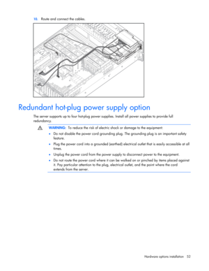 Page 52
 
Hardware options  installation 52 
10.
 
Route and connect the cables. 
  
Redundant hot-plug power supply option 
The server supports up to four hot-plug power su pplies. Install all power supplies to provide full 
redundancy. 
  
  WARNING:
  To reduce the risk of electric shock or damage to the equipment: 
•   Do not disable the power cord grounding plug.  The grounding plug is an important safety 
feature. 
•   Plug the power cord into a grounded (earthed) elec trical outlet that is easily...