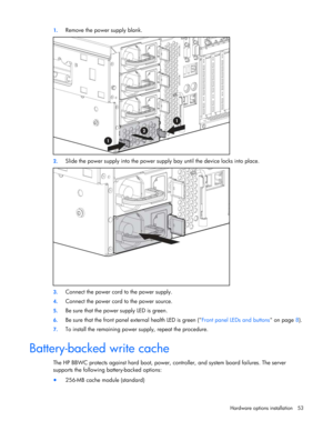 Page 53
 
Hardware options  installation 53 
1.
 
Remove the power supply blank. 
 
2. Slide the power supply into the power supply  bay until the device locks into place.  
 
3. Connect the power cord to the power supply. 
4. Connect the power cord to the power source.  
5. Be sure that the power supply LED is green. 
6. Be sure that the front panel external health LED is green ( Front panel LEDs and buttons on page 8). 
7.  To install the remaining power supply, repeat the procedure.  
Battery-backed write...