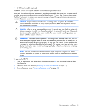 Page 54
 
Hardware options  installation 54 
• 512MB cache module (optional) 
The BBWC consists of two parts: a ba ttery pack and a storage cache module. 
Along with the cache module, the battery pack provid es transportable data protection, increases overall 
controller performance, and maintains any cached data  for up to 72 hours after the server loses power. 
The NiMH batteries in the battery pack are continuo usly recharged through a trickle-charging process 
whenever the system power is on....