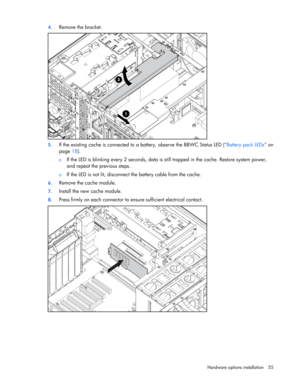 Page 55
 
Hardware options  installation 55 
4.
 
Remove the bracket. 
 
5. If the existing cache is connected to  a battery, observe the BBWC Status LED ( Battery pack LEDs on 
page  18). 
o If the LED is blinking every 2 seconds, data is  still trapped in the cache. Restore system power, 
and repeat the previous steps. 
o  If the LED is not lit, disconnect the battery cable from the cache.  
6.  Remove the cache module. 
7. Install the new cache module. 
8. Press firmly on each connector to en sure sufficient...
