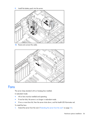 Page 56
 
Hardware options  installation 56 
9.
 
Install the battery pack into the server. 
 
10.  Route and connect the cable. 
 
  
Fans 
The server ships standard with si x hot-plug fans installed.  
In redundant mode: 
•  All six fans must be installed and operating. 
• If one fan fails, the server is  no longer in redundant mode. 
• If two or more fans fail, then the server sh uts down, and the health LED illuminates red. 
To install the fans: 
1.  Extend the server from the rack ( Extending the server...