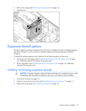 Page 57
 
Hardware options  installation 57 
2.
 
Remove the access panel ( Removing the access panel on page 23). 
3. Install the fans. 
  
Expansion board options 
The server supports up to eleven expansion slots. The  server is shipped with eight non-hot-plug expansion 
slots (slots 4 through 11) and a connector to add thr ee optional non-hot-plug expansion slots (slots 1 
through 3). 
To support the optional expansion slots, install one of the following options into the server: 
•  PCI Express x8 3 Slot...