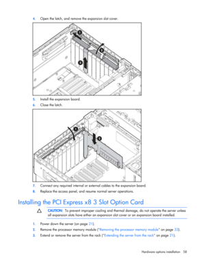 Page 58
 
Hardware options  installation 58 
4.
 
Open the latch, and remove the expansion slot cover. 
 
5. Install the expansion board. 
6. Close the latch. 
 
7. Connect any required internal or exte rnal cables to the expansion board. 
8. Replace the access panel, and resume normal server operations.  
Installing the PCI Express x8 3 Slot Option Card   
  CAUTION:
  To prevent improper cooling and therma l damage, do not operate the server unless 
all expansion slots have either an expansion  slot cover or...