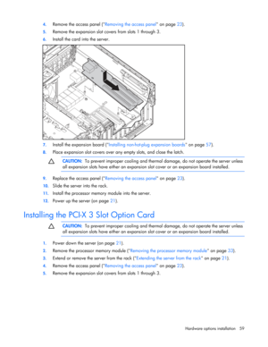 Page 59
 
Hardware options  installation 59 
4.
 
Remove the access panel ( Removing the access panel on page 23). 
5. Remove the expansion slot covers from slots 1 through 3. 
6. Install the card into the server. 
 
7. Install the expansion board ( Installing non-hot-plug expansion boards  on page 57). 
8. Place expansion slot covers over any empty slots, and close the latch.   
  CAUTION:
  To prevent improper cooling and therma l damage, do not operate the server unless 
all expansion slots have either an...