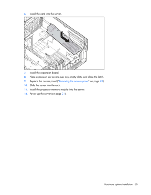 Page 60
 
Hardware options  installation 60 
6.
 
Install the card into the server. 
 
7. Install the expansion board. 
8. Place expansion slot covers over any empty slots, and close the latch. 
9. Replace the access panel ( Removing the access panel on page 23).  
10.  Slide the server into the rack. 
11. Install the processor memory  module into the server. 
12. Power up the server (on page  21).  
