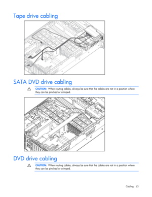 Page 63
 
Cabling 63 
Tape drive cabling 
  
SATA DVD drive cabling   
  CAUTION:
  When routing cables, always be sure th at the cables are not in a position where 
they can be pinched or crimped. 
  
  
DVD drive cabling   
  CAUTION:
  When routing cables, always be sure th at the cables are not in a position where 
they can be pinched or crimped.  