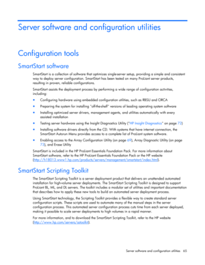 Page 65
 
Server software and configuration utilities  65 
Server software and configuration utilities 
Configuration tools 
SmartStart software 
SmartStart is a collection of software that optimizes  single-server setup, providing a simple and consistent 
way to deploy server configuration. SmartStart ha s been tested on many ProLiant server products, 
resulting in proven, re liable configurations. 
SmartStart assists the deployment process by perf orming a wide range of configuration activities, 
including:...