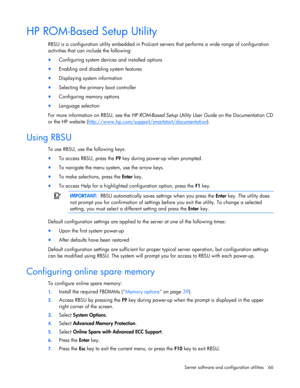 Page 66
 
Server software and configuration utilities  66 
HP ROM-Based Setup Utility 
RBSU is a configuration utility embedded in ProLiant  servers that performs a wide range of configuration 
activities that can include the following: 
•  Configuring system devices and installed options 
• Enabling and disabling system features 
• Displaying system information 
• Selecting the primary boot controller 
• Configuring memory options 
• Language selection 
For more information on RBSU, see the  HP ROM-Based Setup...