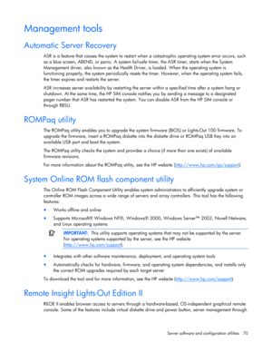 Page 70
 
Server software and configuration utilities  70 
Management tools 
Automatic Server Recovery 
ASR is a feature that causes the system to restart wh en a catastrophic operating system error occurs, such 
as a blue screen, ABEND, or panic. A system fail-s afe timer, the ASR timer, starts when the System 
Management driver, also known as the Health Dr iver, is loaded. When the operating system is 
functioning properly, the system periodically resets th e timer. However, when the operating system fails,...