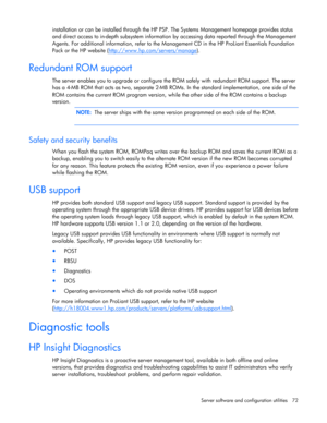 Page 72
 
Server software and configuration utilities  72 
installation or can be installed through the HP PS P. The Systems Management homepage provides status 
and direct access to in-depth subsystem information  by accessing data reported through the Management 
Agents. For additional information, re fer to the Management CD in the HP ProLiant Essentials Foundation 
Pack  or the HP website ( http://www.hp.com/servers/manage
).  
Redundant ROM support 
The server enables you to upgrade or configure the  ROM...