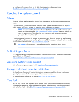 Page 74
 
Server software and configuration utilities  74 
For installation information, refer to the HP  ISEE Client Installation and Upgrade Guide 
( ftp://ftp.hp.com/pub/services/h ardware/info/isee_client.pdf
).  
Keeping the system current 
Drivers 
The server includes new hardware that may not have  driver support on all operating system installation 
media.  
If you are installing a SmartStart -supported operating system, use the SmartStart software (on page  65) 
and its Assisted Path feature to install...