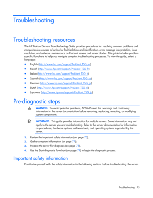 Page 75
 
Troubleshooting 75 
Troubleshooting 
Troubleshooting resources 
The  HP ProLiant Servers Troubleshooting Guide  provides procedures for resolving common problems and 
comprehensive courses of action for fault isolation an d identification, error message interpretation, issue 
resolution, and software maintenance  on ProLiant servers and server blades. This guide includes problem-
specific flowcharts to help you na vigate complex troubleshooting processes. To view the guide, select a 
language: 
•...