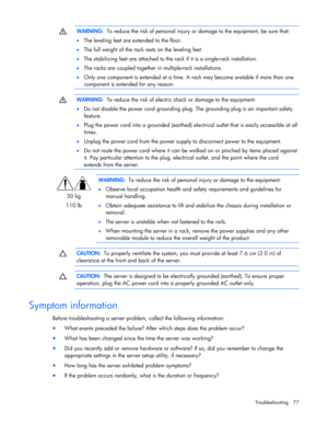 Page 77
 
Troubleshooting 77 
  WARNING:
  To reduce the risk of personal injury  or damage to the equipment, be sure that: 
•   The leveling feet are extended to the floor. 
•   The full weight of the rack rests on the leveling feet. 
•   The stabilizing feet are attached to the rack if it is a single-rack installation.  
•   The racks are coupled together in  multiple-rack installations.  
•   Only one component is extended at a time. A rack may become unstable if more than one 
component is extended for any...