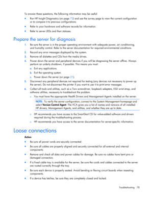 Page 78
 
Troubleshooting 78 
To answer these questions, the following information may be useful: 
•  Run HP Insight Diagnostics (on page  72) and use the survey page to view the current configuration 
or to compare it to pr evious configurations. 
• Refer to your hardware and software records for information. 
• Refer to server LEDs and their statuses.  
Prepare the server for diagnosis 
1.  Be sure the server is in the proper operating  environment with adequate power, air conditioning, 
and humidity control....