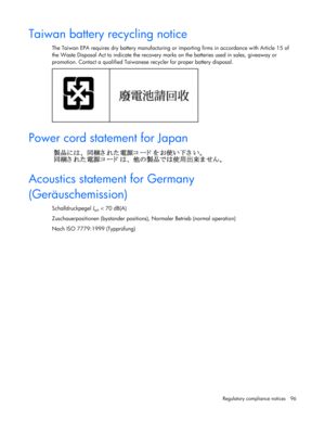 Page 96
 
Regulatory compliance notices  96 
Taiwan battery recycling notice 
The Taiwan EPA requires dry battery manufacturing or  importing firms in accordance with Article 15 of 
the Waste Disposal Act to indicate the recovery ma rks on the batteries used in sales, giveaway or 
promotion. Contact a qualified Taiwanese  recycler for proper battery disposal. 
  
Power cord statement for Japan 
  
Acoustics statement for Germany 
(Geräuschemission) 
Schalldruckpegel LpA < 70 dB(A)  
Zuschauerpositionen...