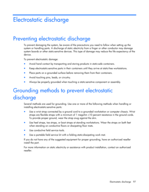 Page 97
 
Electrostatic discharge  97 
Electrostatic discharge 
Preventing electrostatic discharge 
To prevent damaging the system, be aware of the precautions you need to follow when setting up the 
system or handling parts. A discharg e of static electricity from a finger or other conductor may damage 
system boards or other static-sensitive devices. This  type of damage may reduce the life expectancy of the 
device. 
To prevent electrostatic damage: 
•  Avoid hand contact by transporting and st oring...