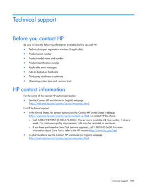 Page 100
 
Technical support  100 
Technical support 
Before you contact HP 
Be sure to have the following inform ation available before you call HP: 
• Technical support registration number (if applicable) 
• Product serial number 
• Product model name and number 
• Product identification number 
• Applicable error messages 
• Add-on boards or hardware 
• Third-party hardware or software 
• Operating system type and revision level  
HP contact information 
For the name of the nearest  HP authorized reseller:...