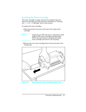 Page 103Installing the Toner Cartridge 
The toner cartridge is empty and must be replaced when the
toner low message cannot be cleared, as described in “Clearing
the 16 TONER LOW Message” later in this section.
To replace the toner cartridge:
1Open the printer’s top cover and remove the empty toner
cartridge.  
NoteInside the new HP toner box is a document which
explains HP’s toner cartridge recycling policy.
Follow the instructions to package the empty
toner cartridge and return it for recycling.
2Remove the...