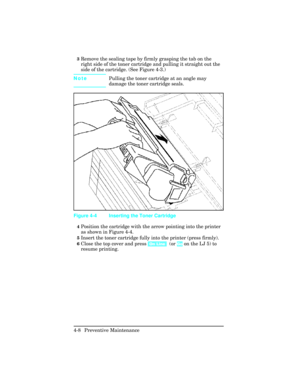 Page 1043Remove the sealing tape by firmly grasping the tab on the
right side of the toner cartridge and pulling it straight out the
side of the cartridge. (See Figure 4-3.)
NotePulling the toner cartridge at an angle may
damage the toner cartridge seals.
4Position the cartridge with the arrow pointing into the printer
as shown in Figure 4-4.
5Insert the toner cartridge fully into the printer (press firmly).
6Close the top cover and press [On Line]  (or Go on the LJ 5) to
resume printing.
Figure 4-4 Inserting...