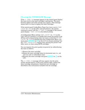 Page 106Clearing the TONER LOW Message     
If the 16 TONER LOW message appears in the control panel display,
the toner level in the toner cartridge is getting low. The print
becomes lighter and white streaks may appear. (This message
means that it is time to replace the toner cartridge).
If the control panel Config Menu Toner Low item is set to TONER
LOW=ON (or CONT on the LJ4+ and LJ5 printers), the printer
continues to print with the 16 TONER LOW message in the control
panel display.  TONER LOW=ON is the...