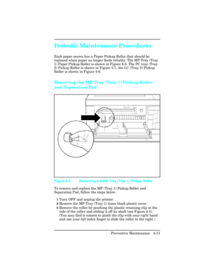 Page 107Periodic Maintenance Procedures 
Each paper source has a Paper Pickup Roller that should be
replaced when paper no longer feeds reliably. The MP Tray (Tray
1) Paper Pickup Roller is shown in Figure 4-5. The PC tray (Tray
2) Pickup Roller is shown in Figure 4-7, the LC (Tray 3) Pickup
Roller is shown in Figure 4-8.
Removing the MP Tray (Tray 1) Pickup Roller
and Separation Pad     
To remove and replace the MP (Tray 1) Pickup Roller and
Separation Pad, follow the steps below.     
1Turn OFF and unplug the...