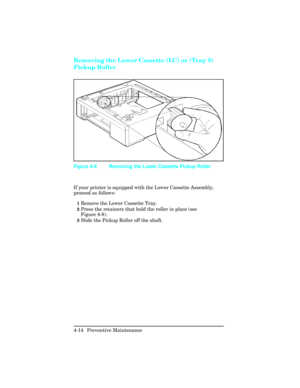 Page 110Removing the Lower Cassette (LC) or (Tray 3)
Pickup Roller   
If your printer is equipped with the Lower Cassette Assembly,
proceed as follows:
1Remove the Lower Cassette Tray.  
2Press the retainers that hold the roller in place (see
Figure 4-8).
3Slide the Pickup Roller off the shaft.
Figure 4-8 Removing the Lower Cassette Pickup Roller
4-14 Preventive Maintenance  