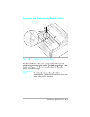 Page 111Removing and Replacing the Transfer Roller  
The Transfer Roller is the black sponge-rubber roller located
inside the printer just to the front of the black plastic Paper Feed
Guide (see Figure 4-9). To remove and replace the Transfer
Roller, follow these steps.
NoteDo not handle the new Transfer Roller
unnecessarily.  Oils will build up on the roller and
cause print quality problems.
Figure 4-9 Replacing the Transfer Roller
Preventive Maintenance   4-15 