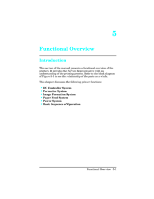 Page 1135
Functional Overview
Introduction
This section of the manual presents a functional overview of the
printers. It provides the Service Representative with an
understanding of the printing process. Refer to the block diagram
of Figure 5-1 to see the relationship of the parts as a whole. 
This chapter discusses the following printer functions:    
•DC Controller System
•Formatter System
•Image Formation System
•Paper Feed System
•Power System
•Basic Sequence of Operation
Functional Overview  5-1 