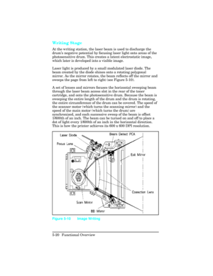 Page 132Writing Stage  
At the writing station, the laser beam is used to discharge the
drum’s negative potential by focusing laser light onto areas of the
photosensitive drum. This creates a latent electrostatic image,
which later is developed into a visible image.
Laser light is produced by a small modulated laser diode. The
beam created by the diode shines onto a rotating polygonal
mirror. As the mirror rotates, the beam reflects off the mirror and
sweeps the page from left to right (see Figure 5-10).
A set...