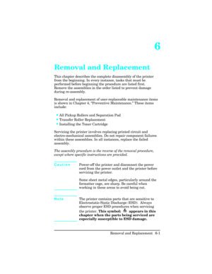 Page 1556
Removal and Replacement
This chapter describes the complete disassembly of the printer
from the beginning. In every instance, tasks that must be
performed before beginning the procedure are listed first.
Remove the assemblies in the order listed to prevent damage
during re-assembly.  
Removal and replacement of user-replaceable maintenance items
is shown in Chapter 4, “Preventive Maintenance.” These items
include: 
•All Pickup Rollers and Separation Pad
•Transfer Roller Replacement
•Installing the...