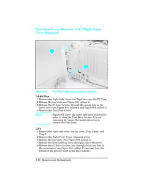 Page 164Font Door Cover Removal  (LJ 5 Right Front
Cover Removal)
LJ 4/4 Plus
1Remove the Right Side Cover, the Top Cover,and the PC Tray.
2Release the top latch (see Figure 6-8, callout 1).
3Release the (2) lower latches through the access hole in the
metal cover (see Figure 6-8, callout 2 and Figure 6-9, callout 1).
4Remove the Font Door Cover.
NoteFigure 6-9 shows the metal side cover removed in
order to show the Font Door latches. It is not
necessary to remove the metal side cover to
remove the Font Door.
LJ...