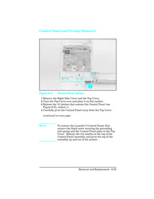 Page 177Control Panel and Overlay Removal
1Remove the Right Side Cover and the Top Cover.
2Turn the Top Cover over and place it on flat surface.
3Release the (3) latches that contain the Control Panel (see
Figure 6-21, callout 1).
4Carefully pivot the Control Panel away from the Top Cover.
(continued on next page)
NoteTo remove the LaserJet 5 Control Panel, first
remove the black screw securing the grounding
leaf spring and the Control Panel plate to the Top
Cover.  Release the two latches at the top of the...