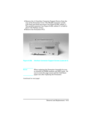 Page 1855Remove the (4) Interface Connector Support Screws from the
rear of the Formatter Cover. The RS-232 connector is held
with 5mm hex-head cap screws (see Figure 6-25b, callout 1).
The parallel connector (see Figure 6-25b, callout 2.) is held in
place with Phillips screws.
6Remove the Formatter PCA.
NoteWhen replacing the Formatter Assembly be sure
to reinstall all SIMM modules and MIO cards.  Be
sure to reset the page count and the Cold Reset
paper size after replacing the Formatter.
(continued on next...
