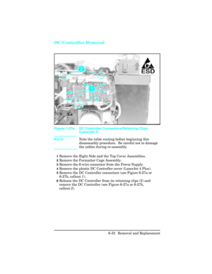 Page 187DC Controller Removal
NoteNote the cable routing before beginning this
disassembly procedure.  Be careful not to damage
the cables during re-assembly.
1Remove the Right Side and the Top Cover Assemblies.
2Remove the Formatter Cage Assembly.
3Remove the 6-wire connector from the Power Supply.
4Remove the plastic DC Controller cover (LaserJet 4 Plus).
5Remove the DC Controller connectors (see Figure 6-27a or
6-27b, callout 1). 
6Release the DC Controller from its retaining clips (2) and
remove the DC...