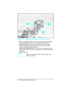 Page 1943Remove the RFI shield (LJ 4 only) by releasing the retaining
tab and sliding the shield up (see Figure 6-33, callout 1). 
4Laser Jet 4: Release the (4) clips from the fan ducting to
provide clearance and remove the fan from the top of the
printer (see Figure 6-33, callout 2).
Laser Jet 4 Plus/5: Remove (1) screw on the right-rear and
release the tabs on the lower left adjacent to the Output Paper
Assembly
5Remove the fan. 
NoteWhen reinstalling the fan, verify that the air is
blowing upward.
Figure 1-33...